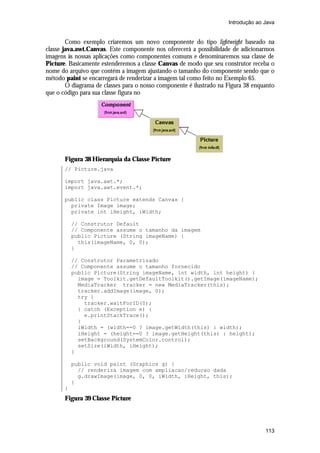 Introdução ao Java


        Como exemplo criaremos um novo componente do tipo lightweight baseado na
classe java.awt.Canvas. Este componente nos oferecerá a possibilidade de adicionarmos
imagens às nossas aplicações como componentes comuns e denominaremos sua classe de
Picture. Basicamente estenderemos a classe Canvas de modo que seu construtor receba o
nome do arquivo que contém a imagem ajustando o tamanho do componente sendo que o
método paint se encarregará de renderizar a imagem tal como feito no Exemplo 65.
        O diagrama de classes para o nosso componente é ilustrado na Figura 38 enquanto
que o código para sua classe figura no




       Figura 38 Hierarquia da Classe Picture
       // Picture.java

       import java.awt.*;
       import java.awt.event.*;

       public class Picture extends Canvas {
         private Image image;
         private int iHeight, iWidth;

           // Construtor Default
           // Componente assume o tamanho da imagem
           public Picture (String imageName) {
             this(imageName, 0, 0);
           }

           // Construtor Parametrizado
           // Componente assume o tamanho fornecido
           public Picture(String imageName, int width, int height) {
             image = Toolkit.getDefaultToolkit().getImage(imageName);
             MediaTracker tracker = new MediaTracker(this);
             tracker.addImage(image, 0);
             try {
               tracker.waitForID(0);
             } catch (Exception e) {
               e.printStackTrace();
             }
             iWidth = (width==0 ? image.getWidth(this) : width);
             iHeight = (height==0 ? image.getHeight(this) : height);
             setBackground(SystemColor.control);
             setSize(iWidth, iHeight);
           }

           public void paint (Graphics g) {
             // renderiza imagem com ampliacao/reducao dada
             g.drawImage(image, 0, 0, iWidth, iHeight, this);
           }
       }
       Figura 39 Classe Picture



                                                                                   113
 