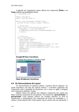 Prof. Peter Jandl Jr.


      A aplicação que construiremos apenas adiciona três componentes Picture a um
Frame exibindo suas possibilidades básicas.
        // CanvasDemo.java

        import java.awt.*;
        import java.awt.event.*;

        public class CanvasDemo extends Frame {
          private Picture normal, bigger, smaller;

            // método main
            public static void main(String args[]) {
              CanvasDemo f = new CanvasDemo();
              f.addWindowListener(new CloseWindowAndExit());
              f.show();
            }

            // construtor
            public CanvasDemo() {
              super("Canvas Demo");
              setSize(250, 170);
              setLayout(new FlowLayout());
              smaller = new Picture("cupHJbutton.gif", 32, 32);
              normal = new Picture("cupHJbutton.gif");
              bigger = new Picture("cupHJbutton.gif", 128, 128);
              add(smaller);
              add(normal);
              add(bigger);
            }
        }
        Exemplo 66 Classe CanvasDemo
        O resultado desta aplicação é colocado a seguir.




        Figura 40 Aplicação CanvasDemo

6.4 Os Gerenciadores de Layout
         No desenvolvimento de aplicações gráficas a aparência final da aplicação é de
grande importância, pois além dos aspectos estéticos, a conveniente organização dos
componentes reduz a quantidade de movimentos com o mouse ou agiliza a navegação
entre componentes utilizando o teclado.
         Quando criamos uma aplicação Java utilizamos componentes tipo container para
dispor os demais componentes de uma aplicação. Tais containers são o java.awt.Frame e o
java.awt.Panel. Como pudemos observar nos exemplos anteriores, ao invés de
especificarmos o posicionamento dos componentes em termos de coordenadas x e y
relativas a borda esquerda (left) e borda superior (top) do container onde são adicionados, o


114
 