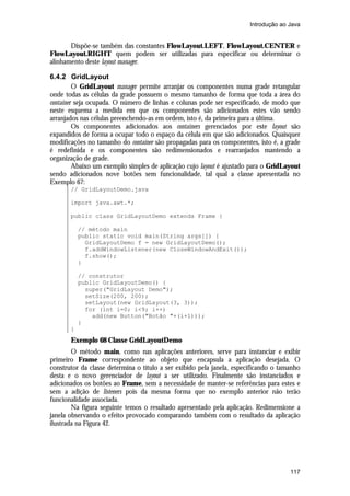 Introdução ao Java


       Dispõe-se também das constantes FlowLayout.LEFT, FlowLayout.CENTER e
FlowLayout.RIGHT quem podem ser utilizadas para especificar ou determinar o
alinhamento deste layout manager.

6.4.2 GridLayout
         O GridLayout manager permite arranjar os componentes numa grade retangular
onde todas as células da grade possuem o mesmo tamanho de forma que toda a área do
container seja ocupada. O número de linhas e colunas pode ser especificado, de modo que
neste esquema a medida em que os componentes são adicionados estes vão sendo
arranjados nas células preenchendo-as em ordem, isto é, da primeira para a última.
         Os componentes adicionados aos containers gerenciados por este layout são
expandidos de forma a ocupar todo o espaço da célula em que são adicionados. Quaisquer
modificações no tamanho do container são propagadas para os componentes, isto é, a grade
é redefinida e os componentes são redimensionados e rearranjados mantendo a
organização de grade.
         Abaixo um exemplo simples de aplicação cujo layout é ajustado para o GridLayout
sendo adicionados nove botões sem funcionalidade, tal qual a classe apresentada no
Exemplo 67:
       // GridLayoutDemo.java

       import java.awt.*;

       public class GridLayoutDemo extends Frame {

           // método main
           public static void main(String args[]) {
             GridLayoutDemo f = new GridLayoutDemo();
             f.addWindowListener(new CloseWindowAndExit());
             f.show();
           }

           // construtor
           public GridLayoutDemo() {
             super("GridLayout Demo");
             setSize(200, 200);
             setLayout(new GridLayout(3, 3));
             for (int i=0; i<9; i++)
               add(new Button("Botão "+(i+1)));
           }
       }
       Exemplo 68 Classe GridLayoutDemo
        O método main, como nas aplicações anteriores, serve para instanciar e exibir
primeiro Frame correspondente ao objeto que encapsula a aplicação desejada. O
construtor da classe determina o título a ser exibido pela janela, especificando o tamanho
desta e o novo gerenciador de layout a ser utilizado. Finalmente são instanciados e
adicionados os botões ao Frame, sem a necessidade de manter-se referências para estes e
sem a adição de listeners pois da mesma forma que no exemplo anterior não terão
funcionalidade associada.
        Na figura seguinte temos o resultado apresentado pela aplicação. Redimensione a
janela observando o efeito provocado comparando também com o resultado da aplicação
ilustrada na Figura 42.




                                                                                      117
 