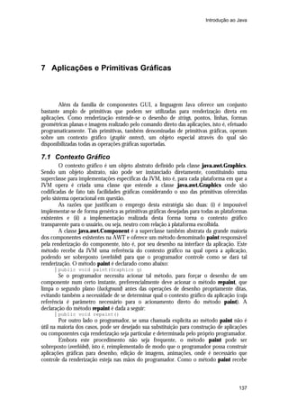 Introdução ao Java




7 Aplicações e Primitivas Gráficas



        Além da família de componentes GUI, a linguagem Java oferece um conjunto
bastante amplo de primitivas que podem ser utilizadas para renderização direta em
aplicações. Como renderização entende-se o desenho de strings, pontos, linhas, formas
geométricas planas e imagens realizado pelo comando direto das aplicações, isto é, efetuado
programaticamente. Tais primitivas, também denominadas de primitivas gráficas, operam
sobre um contexto gráfico (graphic context), um objeto especial através do qual são
disponibilizadas todas as operações gráficas suportadas.

7.1 Contexto Gráfico
        O contexto gráfico é um objeto abstrato definido pela classe java.awt.Graphics.
Sendo um objeto abstrato, não pode ser instanciado diretamente, constituindo uma
superclasse para implementações específicas da JVM, isto é, para cada plataforma em que a
JVM opera é criada uma classe que estende a classe java.awt.Graphics onde são
codificadas de fato tais facilidades gráficas considerando o uso das primitivas oferecidas
pelo sistema operacional em questão.
        As razões que justificam o emprego desta estratégia são duas: (i) é impossível
implementar-se de forma genérica as primitivas gráficas desejadas para todas as plataformas
existentes e (ii) a implementação realizada desta forma torna o contexto gráfico
transparente para o usuário, ou seja, neutro com relação à plataforma escolhida.
        A classe java.awt.Component é a superclasse também abstrata da grande maioria
dos componentes existentes na AWT e oferece um método denominado paint responsável
pela renderização do componente, isto é, por seu desenho na interface da aplicação. Este
método recebe da JVM uma referência do contexto gráfico na qual opera a aplicação,
podendo ser sobreposto (overhided) para que o programador controle como se dará tal
renderização. O método paint é declarado como abaixo:
       public void paint(Graphics g)
        Se o programador necessita acionar tal método, para forçar o desenho de um
componente num certo instante, preferencialmente deve acionar o método repaint, que
limpa o segundo plano (background) antes das operações de desenho propriamente ditas,
evitando também a necessidade de se determinar qual o contexto gráfico da aplicação (cuja
referência é parâmetro necessário para o acionamento direto do método paint). A
declaração do método repaint é dada a seguir:
       public void repaint()
        Por outro lado o programador, se uma chamada explícita ao método paint não é
útil na maioria dos casos, pode ser desejado sua substituição para construção de aplicações
ou componentes cuja renderização seja particular e determinada pelo próprio programador.
        Embora este procedimento não seja frequente, o método paint pode ser
sobreposto (overhided), isto é, reimplementado de modo que o programador possa construir
aplicações gráficas para desenho, edição de imagens, animações, onde é necessário que
controle da renderização esteja nas mãos do programador. Como o método paint recebe



                                                                                       137
 