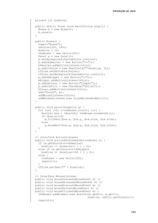 Introdução ao Java


private int boxSize;

public static final void main(String args[]) {
  Boxes b = new Boxes();
  b.show();
}

public Boxes() {
  super("Boxes");
  setSize(320, 240);
  boxSize = 10;
  theBoxes = new Vector(20);
  Panel p = new Panel();
  p.setBackground(SystemColor.control);
  p.add(bSmaller = new Button("<<"));
  bSmaller.addActionListener(this);
  p.add(tfSize = new TextField(""+boxSize, 3));
  tfSize.setEditable(false);
  tfSize.setBackground(SystemColor.control);
  p.add(bBigger = new Button(">>"));
  bBigger.addActionListener(this);
  p.add(bClear = new Button("Limpar"));
  p.add(cbFill = new Checkbox("Sólido"));
  bClear.addActionListener(this);
  add("South", p);
  addMouseListener(this);
  addWindowListener(new CloseWindowAndExit());
}

public void paint(Graphics g) {
  for (int i=0; i<theBoxes.size(); i++) {
    BoxInfo box = (BoxInfo) theBoxes.elementAt(i);
    if (box.solid)
      g.fillRect(box.x, box.y, box.size, box.size);
    else
      g.drawRect(box.x, box.y, box.size, box.size);
  }
}

// Interface ActionListener
public void actionPerformed(ActionEvent e) {
  if (e.getSource()==bSmaller)
    boxSize -= (boxSize>1 ? 1 : 0);
  else if (e.getSource()==bBigger)
    boxSize += (boxSize<100 ? 1 : 0);
  else {
    theBoxes = new Vector(20);
    repaint();
  }
  tfSize.setText("" + boxSize);
}

// Interface MouseListener
public void mousePressed(MouseEvent e) {}
public void mouseReleased(MouseEvent e) {}
public void mouseEntered(MouseEvent e) {}
public void mouseExited(MouseEvent e) {}
public void mouseClicked(MouseEvent e) {
  theBoxes.addElement(new BoxInfo(e.getX(), e.getY(),
                                 boxSize, cbFill.getState()));
  repaint();



                                                                143
 