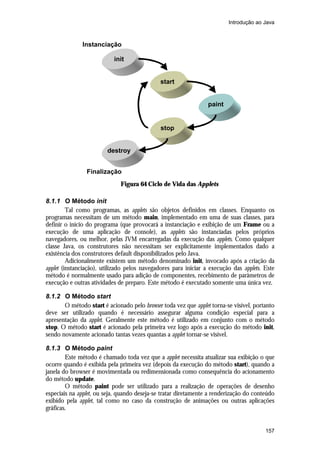 Introdução ao Java



              Instanciação

                           init


                                              start


                                                                 paint


                                              stop


                        destroy


                Finalização
                              Figura 64 Ciclo de Vida das Applets

8.1.1 O Método init
         Tal como programas, as applets são objetos definidos em classes. Enquanto os
programas necessitam de um método main, implementado em uma de suas classes, para
definir o início do programa (que provocará a instanciação e exibição de um Frame ou a
execução de uma aplicação de console), as applets são instanciadas pelos próprios
navegadores, ou melhor, pelas JVM encarregadas da execução das applets. Como qualquer
classe Java, os construtores não necessitam ser explicitamente implementados dado a
existência dos construtores default disponibilizados pelo Java.
         Adicionalmente existem um método denominado init, invocado após a criação da
applet (instanciação), utilizado pelos navegadores para iniciar a execução das applets. Este
método é normalmente usado para adição de componentes, recebimento de parâmetros de
execução e outras atividades de preparo. Este método é executado somente uma única vez.

8.1.2 O Método start
       O método start é acionado pelo browser toda vez que applet torna-se visível, portanto
deve ser utilizado quando é necessário assegurar alguma condição especial para a
apresentação da applet. Geralmente este método é utilizado em conjunto com o método
stop. O método start é acionado pela primeira vez logo após a execução do método init,
sendo novamente acionado tantas vezes quantas a applet tornar-se visível.

8.1.3 O Método paint
        Este método é chamado toda vez que a applet necessita atualizar sua exibição o que
ocorre quando é exibida pela primeira vez (depois da execução do método start), quando a
janela do browser é movimentada ou redimensionada como consequência do acionamento
do método update.
        O método paint pode ser utilizado para a realização de operações de desenho
especiais na applet, ou seja, quando deseja-se tratar diretamente a renderização do conteúdo
exibido pela applet, tal como no caso da construção de animações ou outras aplicações
gráficas.


                                                                                        157
 
