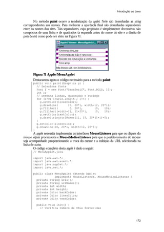 Introdução ao Java


       No método paint ocorre a renderização da applet. Nele são desenhadas as string
correspondentes aos nomes. Para melhorar a aparência final são desenhadas separadores
entre os nomes dos sites. Tais separadores, cujo propósito é simplesmente decorativo, são
compostos de uma linha e de quadrados (a esquerda antes do nome do site e a direita de
pois deste) como pode ser visto na Figura 71.




       Figura 71 Applet MenuApplet
       Destacamos agora o código necessário para a método paint:
       public void paint(Graphics g) {
         // Seleciona fonte
         Font f = new Font("SansSerif", Font.BOLD, 10);
         int i;
         // Desenha linhas, quadrados e strings
         for (i=0; i<urls.length ; i++) {
           g.setColor(linesColor);
           g.drawLine(      10, 20*i, width-12, 20*i);
           g.fillRect(       0, 20*i,       10,   10);
           g.fillRect(width-11, 11+20*i,    10,   10);
           g.setColor(textColor);
           g.drawString(urlNames[i], 15, 20*(1+i)-5);
         }
         g.setColor(linesColor);
         g.drawLine(10, 20*i, width-12, 20*i);
       }
        A applet necessita implementar as interfaces MouseListener para que os cliques do
mouse sejam processados e MouseMotionListener para que o posicionamento do mouse
seja acompanhado proporcionando a troca do cursor e a exibição da URL selecionada na
linha de status.
        O código completo desta applet é dado a seguir:
       // MenuApplet.java

       import   java.awt.*;
       import   java.awt.event.*;
       import   java.applet.*;
       import   java.net.*;

       public class MenuApplet extends Applet
                    implements MouseListener, MouseMotionListener {
         private String urls[];
         private String urlNames[];
         private int width;
         private int height;
         private Color backColor;
         private Color linesColor;
         private Color textColor;

         public void init() {
           // Verifica número de URLs fornecidas



                                                                                     173
 