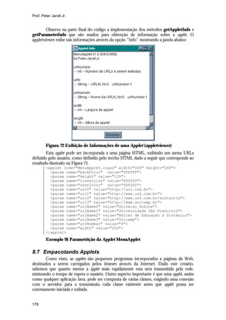 Prof. Peter Jandl Jr.


        Observe na parte final do código a implementação dos métodos getAppletInfo e
getParameterInfo que são usados para obtenção de informação sobre a applet. O
appletviewer exibe tais informações através da opção “Info” mostrando a janela abaixo:




        Figura 72 Exibição de Informações de uma Applet (appletviewer)
        Esta applet pode ser incorporada a uma página HTML, exibindo um menu URLs
definido pelo usuário, como definido pelo trecho HTML dado a seguir que corresponde ao
resultado ilustrado na Figura 71.
        <applet code="MenuApplet.class" width="300" height="200">
          <param name="backColor" value="FFFFFF">
          <param name="height" value="120">
          <param name="linesColor" value="800080">
          <param name="textColor" value="000000">
          <param name="url0" value="http://uol.com.br">
          <param name="url1" value="http://www.usf.com.br">
          <param name="url2" value="http://www.usf.com.br/distancia">
          <param name="url3" value="http://www.unicamp.br">
          <param name="urlName0" value="Universo OnLine">
          <param name="urlName1" value="Universidade São Francisco">
          <param name="urlName2" value="Núcleo de Educação a Distância">
          <param name="urlName3" value="Unicamp">
          <param name="urlNumber" value="4">
          <param name="width" value="250">
        </applet>
        Exemplo 91 Parametrição da Applet MenuApplet

8.7 Empacotando Applets
       Como visto, as applets são pequenos programas incorporados a páginas da Web,
destinados a serem carregados pelos browsers através da Internet. Dado este cenário,
sabemos que quanto menor a applet mais rapidamente esta será transmitida pela rede,
minizando o tempo de espera o usuário. Outro aspecto importante é que uma applet, assim
como qualquer aplicação Java, pode ser composta de várias classes, exigindo uma conexão
com o servidor para a transmissão cada classe existente antes que applet possa ser
corretamente iniciada e exibida.


176
 