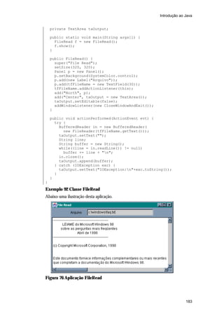 Introdução ao Java


    private TextArea taOutput;

    public static void main(String args[]) {
      FileRead f = new FileRead();
      f.show();
    }

    public FileRead() {
      super("File Read");
      setSize(320, 320);
      Panel p = new Panel();
      p.setBackground(SystemColor.control);
      p.add(new Label("Arquivo"));
      p.add(tfFileName = new TextField(30));
      tfFileName.addActionListener(this);
      add("North", p);
      add("Center", taOutput = new TextArea());
      taOutput.setEditable(false);
      addWindowListener(new CloseWindowAndExit());
    }

    public void actionPerformed(ActionEvent evt) {
      try {
        BufferedReader in = new BufferedReader(
          new FileReader(tfFileName.getText()));
        taOutput.setText("");
        String line;
        String buffer = new String();
        while((line = in.readLine()) != null)
          buffer += line + "n";
        in.close();
        taOutput.append(buffer);
      } catch (IOException exc) {
        taOutput.setText("IOException:n"+exc.toString());
      }
    }
}
Exemplo 92 Classe FileRead
Abaixo uma ilustração desta aplicação.




Figura 76 Aplicação FileRead




                                                                   183
 