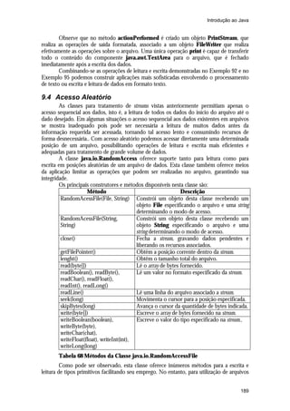 Introdução ao Java


        Observe que no método actionPerformed é criado um objeto PrintStream, que
realiza as operações de saída formatada, associado a um objeto FileWriter que realiza
efetivamente as operações sobre o arquivo. Uma única operação print é capaz de transferir
todo o conteúdo do componente java.awt.TextArea para o arquivo, que é fechado
imediatamente após a escrita dos dados.
        Combinando-se as operações de leitura e escrita demonstradas no Exemplo 92 e no
Exemplo 95 podemos construir aplicações mais sofisticadas envolvendo o processamento
de texto ou escrita e leitura de dados em formato texto.

9.4 Acesso Aleatório
        As classes para tratamento de streams vistas anteriormente permitiam apenas o
acesso sequencial aos dados, isto é, a leitura de todos os dados do início do arquivo até o
dado desejado. Em algumas situações o acesso sequencial aos dados existentes em arquivos
se mostra inadequado pois pode ser necessária a leitura de muitos dados antes da
informação requerida ser acessada, tornando tal acesso lento e consumindo recursos de
forma desnecessária.. Com acesso aleatório podemos acessar diretamente uma determinada
posição de um arquivo, possibilitando operações de leitura e escrita mais eficientes e
adequadas para tratamento de grande volume de dados.
        A classe java.io.RandomAccess oferece suporte tanto para leitura como para
escrita em posições aleatórias de um arquivo de dados. Esta classe também oferece meios
da aplicação limitar as operações que podem ser realizadas no arquivo, garantindo sua
integridade.
        Os principais construtores e métodos disponíveis nesta classe são:
                      Método                                   Descrição
         RandomAcessFile(File, String) Constrói um objeto desta classe recebendo um
                                           objeto File especificando o arquivo e uma string
                                           determinando o modo de acesso.
         RandomAcessFile(String,           Constrói um objeto desta classe recebendo um
         String)                           objeto String especificando o arquivo e uma
                                           string determinando o modo de acesso.
         close()                           Fecha a stream, gravando dados pendentes e
                                           liberando os recursos associados.
         getFilePointer()                  Obtêm a posição corrente dentro da stream.
         lenght()                          Obtêm o tamanho total do arquivo.
         read(byte[])                      Lê o array de bytes fornecido.
         readBoolean(), readByte(),        Lê um valor no formato especificado da stream.
         readChar(), readFloat(),
         readInt(), readLong()
         readLine()                        Lê uma linha do arquivo associado a stream.
         seek(long)                        Movimenta o cursor para a posição especificada.
         skipBytes(long)                   Avança o cursor da quantidade de bytes indicada.
         write(byte[])                     Escreve o array de bytes fornecido na stream.
         writeBoolean(boolean),            Escreve o valor do tipo especificado na stream..
         writeByte(byte),
         writeChar(chat),
         writeFloat(float), writeInt(int),
         writeLong(long)
       Tabela 68 Métodos da Classe java.io.RandomAccessFile
         Como pode ser observado, esta classe oferece inúmeros métodos para a escrita e
leitura de tipos primitivos facilitando seu emprego. No entanto, para utilização de arquivos


                                                                                        189
 