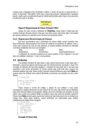 Introdução ao Java


notação para a linguagem Java destinada a indicar o nome do pacote ao qual pertence a
classe. A expressão “from default” indica que a classe não pertence explicitamente a qualquer
pacote, sendo assim considerada do pacote default subentendido pelas classes Java presentes
no diretório onde se localiza.




       Figura 11 Representação de Classe (Notação UML)
       Apesar de estar correta a definição de FirstClass, nossa classe é inútil pois não
contêm nenhum elemento interno. Para que esta classe possa representar algo é necessário
que possua atributos ou métodos como veremos nas próximas seções.

3.2.3 Regras para Denominação de Classes
        Em Java recomenda-se que a declaração de classes utilize nomes iniciados com
letras maiúsculas, diferenciando-se do nomes de variáveis ou instâncias de objetos. Caso o
nome seja composto de mais de uma palavras, as demais também deveriam ser iniciadas
com letras maiúsculas tal como nos exemplos:
        Bola                           Socket                   Filter
        BolaFutebol                    ServerSocket             DataChangeObserver
        A utilização de caracteres numéricos no nome também é livre enquanto o uso do
traço de sublinhar (underscore ‘_’) não é recomendado.

3.3 Atributos
        Um atributo (attribute) de uma classe é uma variável pertencente a esta classe que é
destinada a armazenar alguma informação que está intrinsecamente associada a classe. Por
exemplo, ao falarmos de uma bola qualquer, o tamanho de uma bola, isto é, seu raio, está
associado a sua forma geométrica de forma natural pois toda bola deve possuir um
tamanho qualquer que seja. Assim sendo é bastante natural definirmos uma classe Bola que
possua como um atributo uma variável destinada a armazenar seu tamanho ou raio, como
abaixo:
       // Bola.java

       public class Bola {
         // Atributos
         float raio;
       }
        Como mostra o trecho de código, a adição de um atributo a uma classe
corresponde a simples declaração de uma variável de um certo tipo dentro de sua definição
cujo nome deveria indicar seu propósito. Muitas vezes nos referimos aos atributos de uma
classe como sendo seus campos (fields) ou também como suas variáveis-membro (members).
Nossa classe Bola permite agora representar objetos do tipo bola através de um atributo ou
campo raio. Além deste atributo, outros poderiam ser adicionados para melhor
modelarmos um objeto desta categoria:
       // Bola.java
       public class Bola {
         // Atributos
         float raio;
         boolean oca;
         int material;
         int cor;
       }
       Exemplo 13 Classe Bola


                                                                                          37
 