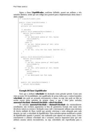 Prof. Peter Jandl Jr.


       Agora a classe Liquidificador, conforme definido, possui um atributo e três
métodos distintos, sendo que um código Java possível para a implementação desta classe é
dado a seguir:
        // Liquidificador.java

        public class Liquidificador {
          // atributos
          private int velocidade;

            // metodos
            public void aumentarVelocidade() {
              switch (velocidade) {
                case 0:
                // se desligado passa p/ vel. baixa
                  velocidade++;
                  break;
                case 1:
                // se vel. baixa passa p/ vel. alta
                  velocidade++;
                  break;
                // se vel. alta nao faz nada (mantem vel.)
              }
            }

            public void diminuirVelocidade() {
              switch (velocidade) {
                case 1:
                // se vel. baixa passa p/ desligado
                  velocidade--;
                  break;
                // se vel. alta passa p/ vel. baixa
                case 2:
                  velocidade--;
                  break;
                // se desligado nao faz nada
              }
            }

            public int obterVelocidade() {
              return velocidade;
            }
        }
        Exemplo 18 Classe Liquidificador
        Note que o atributo velocidade foi declarado como privado (private). Como será
visto na seção 3.6 Acessibilidade, este qualificador de acesso indica que a variável-membro
velocidade não pode ser acessada externamente a classe, ou seja, não pode ser lida ou
escrita exceto pelos métodos da própria classe, o que é feito pelos métodos
aumentarVelocidade, diminuirVelocidade e obterVelocidade.
        Os métodos aumentarVelocidade e diminuirVelocidade são estruturalmente
semelhantes: não recebem argumentos (a lista de parâmetros formais está vazia) nem
devolvem valores (o retorno é declarado como void) e internamente utilizam uma estrutura
de desvio múltiplo de fluxo (switch) que permite selecionar a ação adequada para cada
situação, no caso, a velocidade do liquidificador. Estes métodos apenas modificam o estado
do liquidificador quando é possível, não realizando ação alguma em outros casos. Como
externamente o atributo velocidade não é acessível, torna-se impossível fazer que este
atributo assuma valores inconsistentes, ou seja, velocidades não especificadas para o



44
 