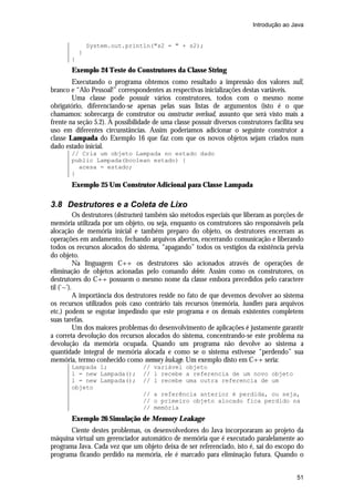 Introdução ao Java


               System.out.println("s2 = " + s2);
           }
       }
       Exemplo 24 Teste do Construtores da Classe String
        Executando o programa obtemos como resultado a impressão dos valores null,
branco e “Alo Pessoal!” correspondentes as respectivas inicializações destas variáveis.
        Uma classe pode possuir vários construtores, todos com o mesmo nome
obrigatório, diferenciando-se apenas pelas suas listas de argumentos (isto é o que
chamamos: sobrecarga de construtor ou constructor overload, assunto que será visto mais a
frente na seção 5.2). A possibilidade de uma classe possuir diversos construtores facilita seu
uso em diferentes circunstâncias. Assim poderíamos adicionar o seguinte construtor a
classe Lampada do Exemplo 16 que faz com que os novos objetos sejam criados num
dado estado inicial.
       // Cria um objeto Lampada no estado dado
       public Lampada(boolean estado) {
         acesa = estado;
       }
       Exemplo 25 Um Construtor Adicional para Classe Lampada

3.8 Destrutores e a Coleta de Lixo
           Os destrutores (destructors) também são métodos especiais que liberam as porções de
memória utilizada por um objeto, ou seja, enquanto os construtores são responsáveis pela
alocação de memória inicial e também preparo do objeto, os destrutores encerram as
operações em andamento, fechando arquivos abertos, encerrando comunicação e liberando
todos os recursos alocados do sistema, “apagando” todos os vestígios da existência prévia
do objeto.
           Na linguagem C++ os destrutores são acionados através de operações de
eliminação de objetos acionadas pelo comando delete. Assim como os construtores, os
destrutores do C++ possuem o mesmo nome da classe embora precedidos pelo caractere
til (‘~’).
           A importância dos destrutores reside no fato de que devemos devolver ao sistema
os recursos utilizados pois caso contrário tais recursos (memória, handlers para arquivos
etc.) podem se esgotar impedindo que este programa e os demais existentes completem
suas tarefas.
           Um dos maiores problemas do desenvolvimento de aplicações é justamente garantir
a correta devolução dos recursos alocados do sistema, concentrando-se este problema na
devolução da memória ocupada. Quando um programa não devolve ao sistema a
quantidade integral de memória alocada e como se o sistema estivesse “perdendo” sua
memória, termo conhecido como memory leakage. Um exemplo disto em C++ seria:
       Lampada l;                 // variável objeto
       l = new Lampada();         // l recebe a referencia de um novo objeto
       l = new Lampada();         // l recebe uma outra referencia de um
       objeto
                                  // a referência anterior é perdida, ou seja,
                                  // o primeiro objeto alocado fica perdido na
                                  // memória
       Exemplo 26 Simulação de Memory Leakage
       Ciente destes problemas, os desenvolvedores do Java incorporaram ao projeto da
máquina virtual um gerenciador automático de memória que é executado paralelamente ao
programa Java. Cada vez que um objeto deixa de ser referenciado, isto é, sai do escopo do
programa ficando perdido na memória, ele é marcado para eliminação futura. Quando o


                                                                                           51
 