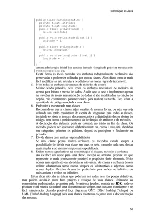 Introdução ao Java


           public class PontoGeografico {
             private float latitude;
             private float longitude;
             public float getLatitude() {
               return latitude;
             }
             public void setLatitude(float l) {
               latitude = l;
             }
             public float getLongitude() {
               return longitude;
             }
             public void setLongitude (float l) {
               longitude = l;
             }
           }
           Assim a declaração inicial dos campos latitude e longitude pode ser trocada por:
           PontoGeografico pg;
           Desta forma as idéias contidas nos atributos individualmente declarados são
           preservadas e podem ser utilizadas por outras classes. Além disso torna-se mais
           fácil modificar-se esta estrutura ou adicionar-se novas regras de tratamento.
       5. Nem todos os atributos necessitam de métodos de acesso
           Mesmo sendo privados, nem todos os atributos necessitam de métodos de
           acesso para leitura e escrita de dados. Avalie caso a caso e implemente apenas
           os métodos de acesso necessário. Se os dados só são modificados na criação do
           objeto, crie construtores parametrizados para realizar tal tarefa. Isto reduz a
           quantidade de código associada a uma classe.
       6. Padronize a estrutura de suas classes
           Recomenda-se que as classes sejam escritas da mesma forma, ou seja, que seja
           utilizado um estilo consistente de escrita de programas para todas as classes,
           incluindo-se nisso o formato dos comentários e a distribuição destes dentro do
           código, bem como o posicionamento da declaração de atributos e de métodos.
           A declaração dos atributos pode ser colocada no início ou fim da classe. Os
           métodos podem ser ordenados alfabeticamente ou, como é mais útil, divididos
           em categorias: primeiro os públicos, depois os protegidos e finalmente os
           privados.
       7. Divida classes com muitas responsabilidades
           Se uma classe possui muitos atributos ou métodos, estude sempre a
           possibilidade de dividir esta classe em duas ou três, tornando cada uma destas
           mais simples e ao mesmo tempo mais especializada.
       8. Utilize nomes significativos na denominação de classes, métodos e atributos
           Ao escolher um nome para uma classe, método ou atributo, procure um que
           represente o mais precisamente possível o propósito deste elemento. Evite
           nomes sem significado ou abreviaturas não usuais. As classes e atributos devem
           utilizar substantivos como nomes simples ou substantivos e adjetivos como
           nomes duplos. Métodos devem dar preferência para verbos no infinitivo ou
           substantivos e verbos no infinitivo.
       Estas dicas não são as únicas que poderiam ser dadas nem tão pouco definitivas,
mas podem auxiliá-lo num bom projeto e redação de suas classes. Utilizando os
comentários padronizados propostos pela ferramenta javadoc, contida no JDK, pode-se
produzir com relativa facilidade uma documentação simples mas bastante consistente e de
fácil manutenção. Quando possível faça diagramas OMT (Object Modeling Technique) ou
UML (Unified Modeling Language) para suas classes mantendo-os junto com a documentação
das mesmas.


                                                                                        55
 