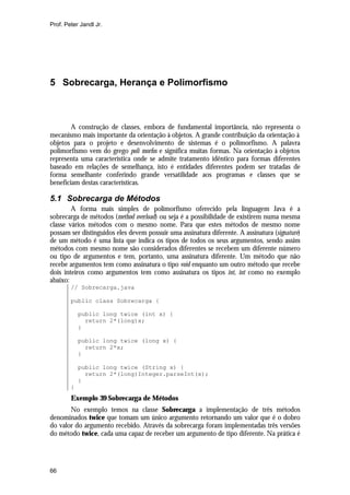 Prof. Peter Jandl Jr.




5 Sobrecarga, Herança e Polimorfismo



        A construção de classes, embora de fundamental importância, não representa o
mecanismo mais importante da orientação à objetos. A grande contribuição da orientação à
objetos para o projeto e desenvolvimento de sistemas é o polimorfismo. A palavra
polimorfismo vem do grego poli morfos e significa muitas formas. Na orientação à objetos
representa uma característica onde se admite tratamento idêntico para formas diferentes
baseado em relações de semelhança, isto é entidades diferentes podem ser tratadas de
forma semelhante conferindo grande versatilidade aos programas e classes que se
beneficiam destas características.

5.1 Sobrecarga de Métodos
        A forma mais simples de polimorfismo oferecido pela linguagem Java é a
sobrecarga de métodos (method overload) ou seja é a possibilidade de existirem numa mesma
classe vários métodos com o mesmo nome. Para que estes métodos de mesmo nome
possam ser distinguidos eles devem possuir uma assinatura diferente. A assinatura (signature)
de um método é uma lista que indica os tipos de todos os seus argumentos, sendo assim
métodos com mesmo nome são considerados diferentes se recebem um diferente número
ou tipo de argumentos e tem, portanto, uma assinatura diferente. Um método que não
recebe argumentos tem como assinatura o tipo void enquanto um outro método que recebe
dois inteiros como argumentos tem como assinatura os tipos int, int como no exemplo
abaixo:
        // Sobrecarga.java

        public class Sobrecarga {

            public long twice (int x) {
              return 2*(long)x;
            }

            public long twice (long x) {
              return 2*x;
            }

            public long twice (String x) {
              return 2*(long)Integer.parseInt(x);
            }
        }
        Exemplo 39 Sobrecarga de Métodos
       No exemplo temos na classe Sobrecarga a implementação de três métodos
denominados twice que tomam um único argumento retornando um valor que é o dobro
do valor do argumento recebido. Através da sobrecarga foram implementadas três versões
do método twice, cada uma capaz de receber um argumento de tipo diferente. Na prática é




66
 