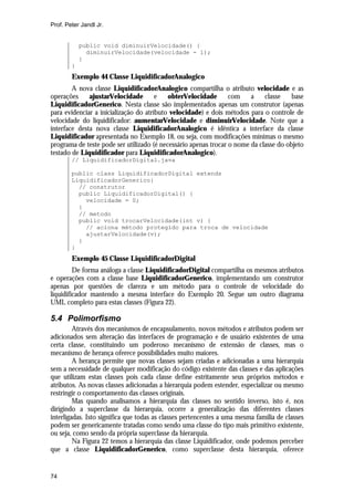 Prof. Peter Jandl Jr.


            public void diminuirVelocidade() {
              diminuirVelocidade(velocidade - 1);
            }
        }
        Exemplo 44 Classe LiquidificadorAnalogico
        A nova classe LiquidificadorAnalogico compartilha o atributo velocidade e as
operações     ajustarVelocidade        e   obterVelocidade       com    a    classe    base
LiquidificadorGenerico. Nesta classe são implementados apenas um construtor (apenas
para evidenciar a inicialização do atributo velocidade) e dois métodos para o controle de
velocidade do liquidificador: aumentarVelocidade e diminuirVelocidade. Note que a
interface desta nova classe LiquidificadorAnalogico é idêntica a interface da classe
Liquidificador apresentada no Exemplo 18, ou seja, com modificações mínimas o mesmo
programa de teste pode ser utilizado (é necessário apenas trocar o nome da classe do objeto
testado de Liquidificador para LiquidificadorAnalogico).
        // LiquidificadorDigital.java

        public class LiquidificadorDigital extends
        LiquidificadorGenerico{
          // construtor
          public LiquidificadorDigital() {
            velocidade = 0;
          }
          // metodo
          public void trocarVelocidade(int v) {
            // aciona método protegido para troca de velocidade
            ajustarVelocidade(v);
          }
        }
        Exemplo 45 Classe LiquidificadorDigital
         De forma análoga a classe LiquidificadorDigital compartilha os mesmos atributos
e operações com a classe base LiquidificadorGenerico, implementando um construtor
apenas por questões de clareza e um método para o controle de velocidade do
liquidificador mantendo a mesma interface do Exemplo 20. Segue um outro diagrama
UML completo para estas classes (Figura 22).

5.4 Polimorfismo
         Através dos mecanismos de encapsulamento, novos métodos e atributos podem ser
adicionados sem alteração das interfaces de programação e de usuário existentes de uma
certa classe, constituindo um poderoso mecanismo de extensão de classes, mas o
mecanismo de herança oferece possibilidades muito maiores.
         A herança permite que novas classes sejam criadas e adicionadas a uma hierarquia
sem a necessidade de qualquer modificação do código existente das classes e das aplicações
que utilizam estas classes pois cada classe define estritamente seus próprios métodos e
atributos. As novas classes adicionadas a hierarquia podem estender, especializar ou mesmo
restringir o comportamento das classes originais.
         Mas quando analisamos a hierarquia das classes no sentido inverso, isto é, nos
dirigindo a superclasse da hierarquia, ocorre a generalização das diferentes classes
interligadas. Isto significa que todas as classes pertencentes a uma mesma família de classes
podem ser genericamente tratadas como sendo uma classe do tipo mais primitivo existente,
ou seja, como sendo da própria superclasse da hierarquia.
         Na Figura 22 temos a hierarquia das classe Liquidificador, onde podemos perceber
que a classe LiquidificadorGenerico, como superclasse desta hierarquia, oferece


74
 