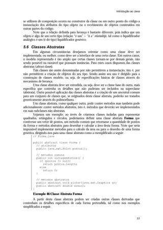 Introdução ao Java


se utilizem de composição ocorra no construtor da classe ou em outro ponto do código a
instanciação dos atributos do tipo objeto ou o recebimento de objetos construídos em
outras partes do código.
         Note que a relação definida para herança é bastante diferente, pois indica que um
objeto é algo de um certo tipo (relação “é um” – “is a” relatioship), tal como o liquidificador
analógico é um (é do tipo) liquidificador genérico.

5.6 Classes Abstratas
        Em algumas circunstâncias desejamos orientar como uma classe deve ser
implementada, ou melhor, como deve ser a interface de uma certa classe. Em outros casos,
o modelo representado é tão amplo que certas classes tornam-se por demais gerais, não
sendo possível ou razoável que possuam instâncias. Para estes casos dispomos das classes
abstratas (abtract classes).
        Tais classes são assim denominadas por não permitirem a instanciação, isto é, por
não permitirem a criação de objetos do seu tipo. Sendo assim seu uso é dirigido para a
construção de classes modelo, ou seja, de especificações básicas de classes através do
mecanismo de herança.
        Uma classe abstrata deve ser estendida, ou seja, deve ser a classe base de outra, mais
específica que contenha os detalhes que não puderam ser incluídos na superclasse
(abstrata). Outra possível aplicação das classes abstratas é a criação de um ancestral comum
para um conjunto de classes que, se originados desta classe abstrata, poderão ser tratados
genericamente através do polimorfismo.
        Um classe abstrata, como qualquer outra, pode conter métodos mas também pode
adicionalmente conter métodos abstratos, isto é, métodos que deverão ser implementados
em suas subclasses não abstratas.
        Vejamos um exemplo: ao invés de criarmos classes isoladas para representar
quadrados, retângulos e círculos, poderíamos definir uma classe abstrata Forma que
contivesse um vetor de pontos, um método comum que retornasse a quantidade de pontos
da forma e métodos abstratos para desenhar e calcular a área desta forma. Note que seria
impossível implementar métodos para o cálculo da área ou para o desenho de uma forma
genérica, dirigindo-nos para uma classe abstrata como a exemplificado a seguir:
       // Forma.java

       public abstract class Forma {
         // atributos
         public java.awt.Point pontos[];

           // metodos comuns
           public int contagemPontos() {
             if (pontos != null)
               return pontos.length;
             else
               return 0;
           }

           // metodos abstratos
           public abstract void plotar(java.awt.Graphics g);
           public abstract double area();
       }
       Exemplo 46 Classe Abstrata Forma
        A partir desta classe abstrata podem ser criadas outras classes derivadas que
contenham os detalhes específicos de cada forma pretendida, tal como nos exemplos
simplificados a seguir.


                                                                                            77
 
