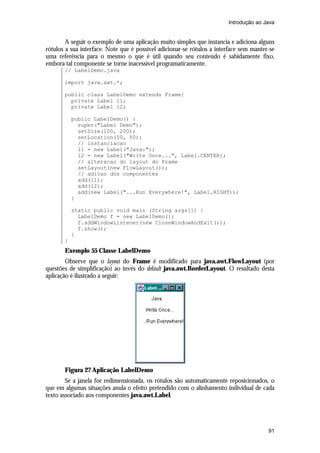 Introdução ao Java


        A seguir o exemplo de uma aplicação muito simples que instancia e adiciona alguns
rótulos a sua interface. Note que é possível adicionar-se rótulos a interface sem manter-se
uma referência para o mesmo o que é útil quando seu conteúdo é sabidamente fixo,
embora tal componente se torne inacessível programaticamente.
       // LabelDemo.java

       import java.awt.*;

       public class LabelDemo extends Frame{
         private Label l1;
         private Label l2;

           public LabelDemo() {
             super("Label Demo");
             setSize(100, 200);
             setLocation(50, 50);
             // instanciacao
             l1 = new Label("Java:");
             l2 = new Label("Write Once...", Label.CENTER);
             // alteracao do layout do Frame
             setLayout(new FlowLayout());
             // adicao dos componentes
             add(l1);
             add(l2);
             add(new Label("...Run Everywhere!", Label.RIGHT));
           }

           static public void main (String args[]) {
             LabelDemo f = new LabelDemo();
             f.addWindowListener(new CloseWindowAndExit());
             f.show();
           }
       }
       Exemplo 55 Classe LabelDemo
        Observe que o layout do Frame é modificado para java.awt.FlowLayout (por
questões de simplificação) ao invés do default java.awt.BorderLayout. O resultado desta
aplicação é ilustrado a seguir:




       Figura 27 Aplicação LabelDemo
        Se a janela for redimensionada, os rótulos são automaticamente reposicionados, o
que em algumas situações anula o efeito pretendido com o alinhamento individual de cada
texto associado aos componentes java.awt.Label.




                                                                                        91
 