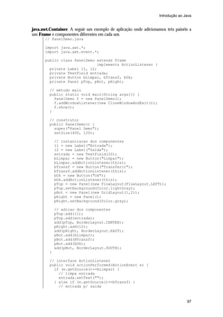 Introdução ao Java


java.awt.Container. A seguir um exemplo de aplicação onde adicionamos três painéis a
um Frame e componentes diferentes em cada um.
       // PanelDemo.java

       import java.awt.*;
       import java.awt.event.*;

       public class PanelDemo extends Frame
                              implements ActionListener {
         private Label l1, l2;
         private TextField entrada;
         private Button bLimpar, bTransf, bOk;
         private Panel pTop, pBot, pRight;

         // método main
         public static void main(String args[]) {
           PanelDemo f = new PanelDemo();
           f.addWindowListener(new CloseWindowAndExit());
           f.show();
         }

         // construtor
         public PanelDemo() {
           super("Panel Demo");
           setSize(400, 120);

             // instanciacao dos componentes
             l1 = new Label("Entrada");
             l2 = new Label("Saída");
             entrada = new TextField(20);
             bLimpar = new Button("Limpar");
             bLimpar.addActionListener(this);
             bTransf = new Button("Transferir");
             bTransf.addActionListener(this);
             bOk = new Button("Ok");
             bOk.addActionListener(this);
             pTop = new Panel(new FlowLayout(FlowLayout.LEFT));
             pTop.setBackground(Color.lightGray);
             pBot = new Panel(new GridLayout(1,2));
             pRight = new Panel();
             pRight.setBackground(Color.gray);

             // adicao dos componentes
             pTop.add(l1);
             pTop.add(entrada);
             add(pTop, BorderLayout.CENTER);
             pRight.add(l2);
             add(pRight, BorderLayout.EAST);
             pBot.add(bLimpar);
             pBot.add(BTransf);
             pBot.add(bOk);
             add(pBot, BorderLayout.SOUTH);
         }

         // interface ActionListener
         public void actionPerformed(ActionEvent e) {
           if (e.getSource()==bLimpar) {
             // limpa entrada
             entrada.setText("");
           } else if (e.getSource()==bTransf) {
             // entrada p/ saida



                                                                                  97
 