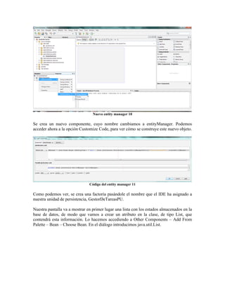 Nuevo entity manager 10

Se crea un nuevo componente, cuyo nombre cambiamos a entityManager. Podemos
acceder ahora a la opción Customize Code, para ver cómo se construye este nuevo objeto.




                               Código del entity manager 11

Como podemos ver, se crea una factoría pasándole el nombre que el IDE ha asignado a
nuestra unidad de persistencia, GestorDeTareasPU.

Nuestra pantalla va a mostrar en primer lugar una lista con los estados almacenados en la
base de datos, de modo que vamos a crear un atributo en la clase, de tipo List, que
contendrá esta información. Lo hacemos accediendo a Other Components – Add From
Palette – Bean – Choose Bean. En el diálogo introducimos java.util.List.
 