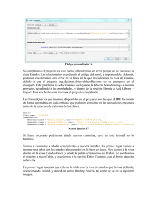 Código personalizado 16

Si compilamos el proyecto en este punto, obtendremos un error porque no se reconoce la
clase Estados. Lo solucionamos accediendo al código del panel, e importándola. Además,
podemos encontrarnos otro error en la línea en la que inicializamos la lista de estados,
debido a que el paquete org.jdesktop.observablecollections no se encuentre en el
classpath. Este problema lo solucionamos incluyendo la librería beansbindings a nuestro
proyecto, accediendo a las propiedades, y dentro de la sección librería a Add Library –
Import. Una vez hecho esto tenemos el proyecto compilando.

Las NamedQueries que tenemos disponibles en el proyecto son las que el IDE ha creado
de forma automática en cada entidad, que podemos consultar en las anotaciones presentes
antes de la cabecera de cada una de las clases.




                                   Named Queries 17

Si fuese necesario podríamos añadir nuevas consultas, pero en este tutorial no lo
haremos.

Vamos a comenzar a añadir componentes a nuestra interfaz. En primer lugar vamos a
mostrar una tabla con los estados almacenados en la base de datos. Nos vamos a la vista
diseño de la clase EstadosPanel, y desde la paleta arrastramos un JTable. Le cambiamos
el nombre a statesTable, y accedemos a la opción Table Contents, con el botón derecho
sobre ella.

En primer lugar tenemos que enlazar la tabla con la lista de estados que hemos definido,
seleccionando Bound, y statesList como Binding Source, tal como se ve en la siguiente
imagen.
 