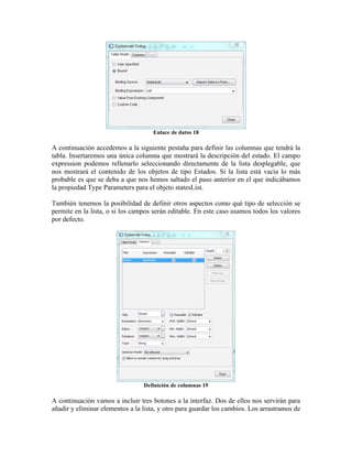 Enlace de datos 18

A continuación accedemos a la siguiente pestaña para definir las columnas que tendrá la
tabla. Insertaremos una única columna que mostrará la descripción del estado. El campo
expression podemos rellenarlo seleccionando directamente de la lista desplegable, que
nos mostrará el contenido de los objetos de tipo Estados. Si la lista está vacía lo más
probable es que se deba a que nos hemos saltado el paso anterior en el que indicábamos
la propiedad Type Parameters para el objeto statesList.

También tenemos la posibilidad de definir otros aspectos como qué tipo de selección se
permite en la lista, o si los campos serán editable. En este caso usamos todos los valores
por defecto.




                                 Definición de columnas 19

A continuación vamos a incluir tres botones a la interfaz. Dos de ellos nos servirán para
añadir y eliminar elementos a la lista, y otro para guardar los cambios. Los arrastramos de
 