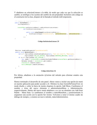 Y añadimos un selectionListener a la tabla, de modo que cada vez que la selección se
cambie, se notifique a los oyentes del cambio de esta propiedad. Incluimos este código en
el constructor de la clase, después de la llamada al método initComponents.




                              Código listSelectionListener 25




                                  Código deleteState 26

Por último, añadimos a la anotación @Action del método para eliminar estados esta
propiedad.

Hemos terminado el desarrollo de este panel. Ahora vamos a incluir una opción de menú
en nuestra aplicación para poder acceder a él. Abrimos la clase GestorDeTareasView en
modo diseño, y sobre la barra de menús elegimos la opción Add Menu. Cambiamos el
nombre y texto del nuevo elemento a administrationMenu y Administración,
respectivamente. Dentro del nuevo menú añadimos a su vez un elemento con Add from
Palette – Menu Item. Le cambiamos el nombre a statesMenuItem, y posteriormente le
asignamos una acción con la opción Set Action. Volvemos a tener el mismo cuadro de
diálogo de siempre, y creamos un nuevo método, statesAdministration.
 