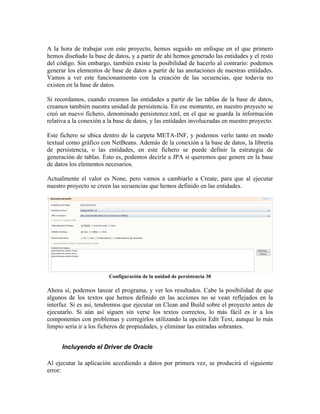 A la hora de trabajar con este proyecto, hemos seguido un enfoque en el que primero
hemos diseñado la base de datos, y a partir de ahí hemos generado las entidades y el resto
del código. Sin embargo, también existe la posibilidad de hacerlo al contrario: podemos
generar los elementos de base de datos a partir de las anotaciones de nuestras entidades.
Vamos a ver este funcionamiento con la creación de las secuencias, que todavía no
existen en la base de datos.

Si recordamos, cuando creamos las entidades a partir de las tablas de la base de datos,
creamos también nuestra unidad de persistencia. En ese momento, en nuestro proyecto se
creó un nuevo fichero, denominado persistence.xml, en el que se guarda la información
relativa a la conexión a la base de datos, y las entidades involucradas en nuestro proyecto.

Este fichero se ubica dentro de la carpeta META-INF, y podemos verlo tanto en modo
textual como gráfico con NetBeans. Además de la conexión a la base de datos, la librería
de persistencia, o las entidades, en este fichero se puede definir la estrategia de
generación de tablas. Esto es, podemos decirle a JPA si queremos que genere en la base
de datos los elementos necesarios.

Actualmente el valor es None, pero vamos a cambiarlo a Create, para que al ejecutar
nuestro proyecto se creen las secuencias que hemos definido en las entidades.




                         Configuración de la unidad de persistencia 30

Ahora sí, podemos lanzar el programa, y ver los resultados. Cabe la posibilidad de que
algunos de los textos que hemos definido en las acciones no se vean reflejados en la
interfaz. Si es así, tendremos que ejecutar un Clean and Build sobre el proyecto antes de
ejecutarlo. Si aún así siguen sin verse los textos correctos, lo más fácil es ir a los
componentes con problemas y corregirlos utilizando la opción Edit Text, aunque lo más
limpio sería ir a los ficheros de propiedades, y eliminar las entradas sobrantes.


      Incluyendo el Driver de Oracle

Al ejecutar la aplicación accediendo a datos por primera vez, se producirá el siguiente
error:
 