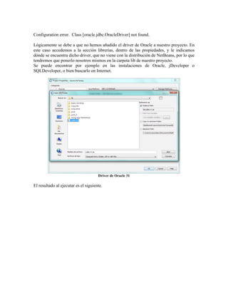 Configuration error. Class [oracle.jdbc.OracleDriver] not found.

Lógicamente se debe a que no hemos añadido el driver de Oracle a nuestro proyecto. En
este caso accedemos a la sección librerías, dentro de las propiedades, y le indicamos
dónde se encuentra dicho driver, que no viene con la distribución de NetBeans, por lo que
tendremos que ponerlo nosotros mismos en la carpeta lib de nuestro proyecto.
Se puede encontrar por ejemplo en las instalaciones de Oracle, jDeveloper o
SQLDeveloper, o bien buscarlo en Internet.




                                      Driver de Oracle 31

El resultado al ejecutar es el siguiente.
 