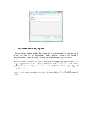 Aplicación 32


      Añadiendo barras de progreso

Todavía podemos mejorar un poco la presentación de nuestra aplicación, haciendo uso de
la barra de estado que NetBeans añadió cuando creamos el proyecto para mostrar el
progreso de la acción de guardado, que es la que puede ocasionar mayor demora.

Para ello tenemos que crear una clase que extienda de org.jdesktop.application.Task, en
la que implementaremos los métodos doInBackground y succeeded. En el primero
implementaremos la tarea, y en el último podemos incluir algún tipo de
postprocesamiento.

La nueva clase la crearemos como una clase interna en el panel de estados, de la siguiente
forma.
 