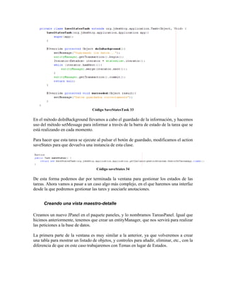 Código SaveStatesTask 33

En el método doInBackground llevamos a cabo el guardado de la información, y hacemos
uso del método setMessage para informar a través de la barra de estado de la tarea que se
está realizando en cada momento.

Para hacer que esta tarea se ejecute al pulsar el botón de guardado, modificamos el action
saveStates para que devuelva una instancia de esta clase.




                                    Código saveStates 34

De esta forma podemos dar por terminada la ventana para gestionar los estados de las
tareas. Ahora vamos a pasar a un caso algo más complejo, en el que haremos una interfaz
desde la que podremos gestionar las tares y asociarle anotaciones.


      Creando una vista maestro-detalle

Creamos un nuevo JPanel en el paquete paneles, y lo nombramos TareasPanel. Igual que
hicimos anteriormente, tenemos que crear un entityManager, que nos servirá para realizar
las peticiones a la base de datos.

La primera parte de la ventana es muy similar a la anterior, ya que volveremos a crear
una tabla para mostrar un listado de objetos, y controles para añadir, eliminar, etc., con la
diferencia de que en este caso trabajaremos con Temas en lugar de Estados.
 