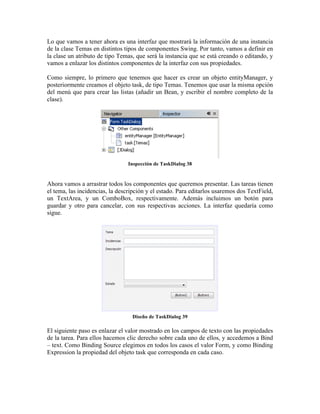 Lo que vamos a tener ahora es una interfaz que mostrará la información de una instancia
de la clase Temas en distintos tipos de componentes Swing. Por tanto, vamos a definir en
la clase un atributo de tipo Temas, que será la instancia que se está creando o editando, y
vamos a enlazar los distintos componentes de la interfaz con sus propiedades.

Como siempre, lo primero que tenemos que hacer es crear un objeto entityManager, y
posteriormente creamos el objeto task, de tipo Temas. Tenemos que usar la misma opción
del menú que para crear las listas (añadir un Bean, y escribir el nombre completo de la
clase).




                                 Inspección de TaskDialog 38


Ahora vamos a arrastrar todos los componentes que queremos presentar. Las tareas tienen
el tema, las incidencias, la descripción y el estado. Para editarlos usaremos dos TextField,
un TextArea, y un ComboBox, respectivamente. Además incluimos un botón para
guardar y otro para cancelar, con sus respectivas acciones. La interfaz quedaría como
sigue.




                                  Diseño de TaskDialog 39

El siguiente paso es enlazar el valor mostrado en los campos de texto con las propiedades
de la tarea. Para ellos hacemos clic derecho sobre cada uno de ellos, y accedemos a Bind
– text. Como Binding Source elegimos en todos los casos el valor Form, y como Binding
Expression la propiedad del objeto task que corresponda en cada caso.
 