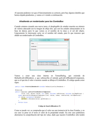 Al ejecutar podemos ver que el funcionamiento es correcto, pero hay algunos detalles que
hemos dejado pendientes, y vamos a ir viendo a continuación.


     Añadiendo un renderizador para los ComboBox

Cuando estamos creando una nueva tarea, el desplegable de estados muestra un número
de valores adecuado (en la imagen de abajo dos, que son los estados almacenados en la
base de datos), pero lo que vemos es el nombre de la clase y el sid del objeto.
Lógicamente lo interesante sería ver el nombre del estado, para lo que tenemos que
añadir un renderizador al ComboBox.




                                      Aplicación 50

Vamos a crear una clase interna en TemasDialog, que extienda de
DefaultListCellRenderer, y que sobrescriba el método getListCellRendererComponent,
que es el que da el valor a mostrar cuando se dibuja el ComboBox. El código queda como
sigue.




                             Código de StateCellRenderer 51

Como se puede ver, se comprueba que el valor sea una instancia de la clase Estados, y en
ese caso se pone en el texto el valor de la propiedad estado. En este caso podríamos
ahorrarnos la comprobación del tipo de value, dado que nuestro ComboBox sólo tendrá
 