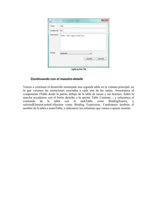 Aplicación 54


     Continuando con el maestro-detalle

Vamos a continuar el desarrollo mostrando una segunda tabla en la ventana principal, en
la que veremos las anotaciones asociadas a cada una de las tareas. Arrastramos el
componente JTable desde la paleta, debajo de la tabla de tareas y sus botones. Sobre la
marcha accedemos con el botón derecho a la opción Table Contents..., y enlazamos el
contenido de la tabla con la taskTable como BindingSource, y
selectedElement.notasCollection como Binding Expression. Cambiamos también el
nombre de la tabla a notesTable, e indicamos las columnas que vamos a querer mostrar.
 