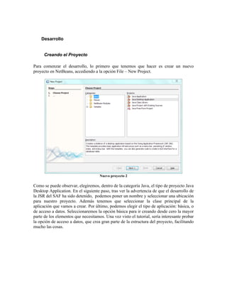 Desarrollo


      Creando el Proyecto

Para comenzar el desarrollo, lo primero que tenemos que hacer es crear un nuevo
proyecto en NetBeans, accediendo a la opción File – New Project.




                                     Nuevo proyecto 2

Como se puede observar, elegiremos, dentro de la categoría Java, el tipo de proyecto Java
Desktop Application. En el siguiente paso, tras ver la advertencia de que el desarrollo de
la JSR del SAF ha sido detenido, podemos poner un nombre y seleccionar una ubicación
para nuestro proyecto. Además tenemos que seleccionar la clase principal de la
aplicación que vamos a crear. Por último, podemos elegir el tipo de aplicación: básica, o
de acceso a datos. Seleccionaremos la opción básica para ir creando desde cero la mayor
parte de los elementos que necesitamos. Una vez visto el tutorial, sería interesante probar
la opción de acceso a datos, que crea gran parte de la estructura del proyecto, facilitando
mucho las cosas.
 