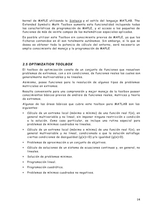 kernel de MAPLE utilizand o l a S i n t a x i s y el estilo del lenguaje MATLAB. The
Extended Symbolic Math Toolbox aumenta esta funcionalidad incluyendo todas
las características de programación de MAPLE, y el acceso a los paquetes de
funciones de más de veinte campos de las matemáticas e s p e c i a l e s a p l i c a d a s .

Es posible utilizar este Toolbox sin conocimiento previos de MAPLE, ya que los
ficheros contenidos en él son totalmente autónomos. Sin embargo, si lo que se
desea es obtener toda la potencia de cálculo del entorno, será necesario un
a mplio conocimiento del manejo y la programación de MAPLE




2.5 OPTIMIZATION TOOLBOX
El toolbox de optimización consta de un conjunto de funciones que resuelven
problemas de extremos, con o sin condiciones, de funciones reales las cuales son
generalmente multivariables y no lineales.

Asimismo, posee funciones para la resolución de algunos tipos de problemas
matriciales en extremos.

Resulta conveniente para una comprensión y mejor manejo de la toolbox poseer
conocimientos básicos previos de análisis de funciones reales, matrices y teoría
de extremos.

Algunas de las áreas básicas que cubre este toolbox para MATLAB son las
siguientes:

•   Cálculo de un extremo local (máximo o mínimo) de una función real f(x), en
    general multivariable y no lineal, sin imponer ninguna restricción o condición
    a la solución. Como caso particular, se incluye una rutina especial para
    problemas de mínimos cuadrados no lineales.

•   Cálculo de un extremo local (máximo o mínimo) de una función real f(x), en
    general multivariable y no lineal, condicionado a que la solución satisfaga
    ciertas condiciones de desigualdad (g(x)<=0) y/o igualdad (g(x)=0).

•   Problemas de aproximación a un conjunto de objetivos.

•   Cálculo de soluciones de un sistema de ecuaciones continuas y, en general, no
    lineales.

•   Solución de problemas minimax.

•   Programación lineal.

•   Programación cuadrática.

•   Problemas de mínimos cuadrados no negativos.




                                                                                         14
 