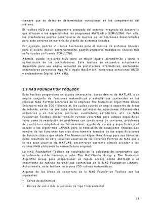 siempre que se detecten determinadas variaciones en los componentes del
sistema.

El toolbox NCD es un componente avanzado del entorno integrado de desarrollo
que ofrecen a los especialistas los programas MATLAB y SIMULINK. Por ello,
los diseñadores podrán beneficiarse de muchos de los toolboxes desarrollados
para este entorno en materia de diseño de sistemas lineales.

Por ejemplo, podrán utilizarse toolboxes para el análisis de sistemas lineales
para el diseño inicial; posteriormente, podrán utilizarse modelos no lineales más
sofisticados utilizando SIMULINK.

Además, puede invocarse NCD para un mejor ajuste paramétrico y para la
optimización de los controladores. Este toolbox se encuentra actualmente
disponible para una amplia va riedad de plataformas informáticas, destacando
ordenadores personales tipo PC o Apple MacIntosh, numerosas estaciones UNIX
y ordenadores Digital VAX VMS.




2.9 NAG FOUNDATION TOOLBOX
Este toolbox proporciona un acceso interactivo, desde dentro de MATLAB, a u n
amplio conjunto de funciones matemáticas y estadísticas contenidas en las
clásicas NAG Fortran Libraries de la empresa The Numerical Algorithms Group
Incorpora más de 200 ficheros M, los cuales cubren un amplio espectro de áreas
d e i n t e r é s , e n t r e l a s qu e c a b e d e s t a c a r o p t i m i z a c i ó n , e c u a c i o n e s d i f e r e n c i a l e s
ordinarias y en derivadas parciales, cuadratura, estadística, etc. La NAG
Foundation Toolbox añade también rutinas concretas para campos específicos
tales como la resolución de problemas con condicion es de contorno, problemas
de cuadratura adaptativa multidimensional, ajuste de curvas y superficies y el
acceso a los algoritmos LAPACK para la resolución de ecuaciones lineales. Los
nombre de las funciones han sido directamente tomados de las especificaciones
de función clásica que añade The Numerical Algorithms Group para sus librerías.
Como resultado de esto, aquellos usuarios de las librerías Fortran de NAG que a
la vez sean usuarios de MATLAB, encontraran bastante cómodo acceder a las
rutinas NAG utilizando la nomenclatura original.

La NAG Foundation Toolbox es resultado de la colaboración corporativa que
actualmente están llevando a cabo The MathWorks Group y The Numerical
Algoriths Group para proporcionar un rápido acceso desde MATLAB a un
importante de rutinas matemáticas contenidas en la NAG Foundation Library.
Actualmente, este toolbox incorpora 250 rutinas matemáticas.

Algunas de las áreas de cobertura de la NAG Foundation Toolbox son las
siguientes:

•    Ceros de polinomios

•    Raíces de una o más ecuaciones de tipo trascendental.



                                                                                                                                    18
 