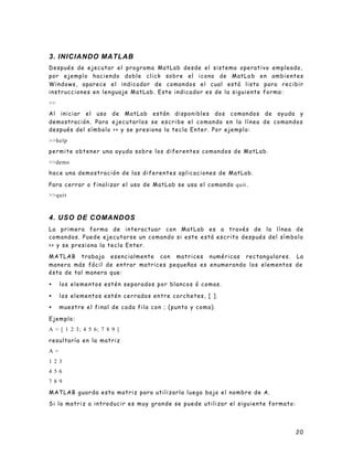 3. INICIANDO MATLAB
Después de ejecutar el programa MatLab desde el sistema operativo empleado,
por ejemplo haciendo doble click sobre el icono de MatLa b e n a m b i e n t e s
Windows, aparece el indicador de comandos el cual está listo para recibir
instrucciones en lenguaje MatLab. Este indicador es de la siguiente forma:
>>
Al iniciar el uso de MatLab están disponibles dos comandos de ayuda y
demostración. Para e j e c u t a r l o s s e e s c r i b e e l c o m a n d o e n l a l í n e a d e c o m a n d o s
después del símbolo >> y se presiona la tecla Enter. Por ejemplo:
>>help
permite obtener una ayuda sobre los diferentes comandos de MatLab.
>>demo
h a c e u n a d e m o s t r a c i ó n d e l a s d i f e r e n t e s a p l i c a c i o n es de MatLab.

Para cerrar o finalizar el uso de MatLab se usa el comando quit .
>>quit



4. USO DE COMANDOS
La primera forma de interactuar con MatLab es a través de la línea de
comandos. Puede ejecutarse un comando si este está escrito después del símbolo
>> y se presiona la tecla Enter.

MATLAB trabaja esencialmente con matrices numéricas rectangulares. La
manera más fácil de entrar matrices pequeñas es enumerando los elementos de
ésta de tal manera que:

•    los elementos estén separados por blancos ó comas.

•    l os elementos estén cerrados entre corchetes, [ ].

•    muestre el final de cada fila con ; (punto y coma).

Ejemplo:
A = [ 1 2 3; 4 5 6; 7 8 9 ]

resultaría en la matriz
A=
1 2 3
4 5 6
7 8 9

MATLAB guarda esta matriz para utilizarla luego bajo el nombre de A.

Si la matriz a introducir es muy grande se puede utilizar el siguiente formato:




                                                                                                              20
 