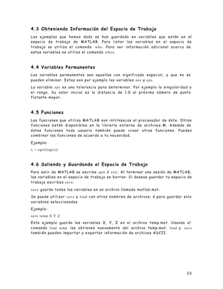4.3 Obteniendo Información del Espacio de Trabajo
Los ejemplos que hemos dado se han guardado en variables que están en el
espacio de trabajo de MATLAB. Para listar las variables en el espacio de
trabajo se utiliza el comando who . Para ver información adicional acerca de
estas variables se utiliza el c o m a n d o w h o s .



4.4 Variables Permanentes
Las variables permanentes son aquellas con significado especial, y que no se
pueden eliminar. Estas son por ejemplo las variables a n s y e p s .

La variable e p s es una tolerancia para determinar. Por ejemplo la singula r i d a d y
el rango. Su valor inicial es la distancia de 1.0 al próximo número de punto
flotante mayor.



4.5 Funciones
Las funciones que utiliza MATLAB son intrínsecas al procesador de éste. Otras
f u n c i o n e s e s t á n d i s p o n i b l e s e n l a l i b r e r í a e x t e r n a d e a r c h i vo s -M . A d e m á s d e
éstas funciones todo usuario también puede crear otras funciones. Puedes
combinar las funciones de acuerdo a tu necesidad.

Ejemplo:
x = sqrt(log(z))



4.6 Saliendo y Guardando el Espacio de Trabajo
Para salir de MATLAB se escribe quit ó exit . Al terminar una sesión de MATLAB,
las variables en el espacio de trabajo se borran. Si deseas guardar tu espacio de
trabajo escribes s a v e .

s a v e guarda todas las variables en un archivo llamado matlab.mat.

Se puede utilizar s a v e y load con otros nombres de archivos, ó para guardar solo
variables seleccionadas

Ejemplo:
save temp X Y Z
Este ejemplo guarda las variables X, Y, Z en el archivo temp.mat. Usando el
comando load temp las obtienes nuevamente del archivo temp.mat. load y s a v e
también pueden impor tar y exportar información de archivos ASCII.




                                                                                                                           23
 