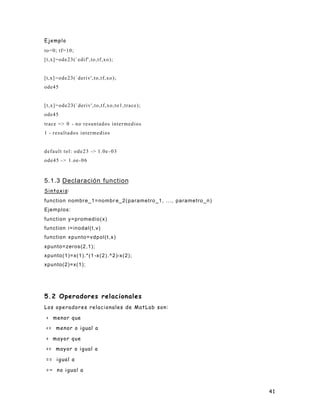 Ejemplo
to=0; tf=10;
[t,x]=ode23(`edif',to,tf,xo);


[t,x] =ode23(`deriv',to,tf,xo);
ode45


[t,x]=ode23(`deriv',to,tf,xo,to1,trace);
ode45
trace => 0 - n o r e s u n t a d o s i n t e r m e d i o s
1 - resultados intermedios


default tol: ode23 -> 1.0e - 0 3
ode45 - > 1.oe- 0 6



5.1.3 Declaración function
Sintaxis:
function nombre_1=nombr e_2(parametro_1, ..., parametro_n)
Ejemplos:
function y=promedio(x)
function i=inodal(t,v)
function xpunto=vdpol(t,x)
xpunto=zeros(2,1);
xpunto(1)=x(1).*(1 -x ( 2 ) . ^ 2 )-x(2);
xpunto(2)=x(1);




5.2 Operadores relacionales
Los operadores relacionales de MatLab son:

 < menor que

 <= menor o igual a

 > mayor que

 >= mayor o igual a

 == igual a

 =~ no igual a



                                                             41
 