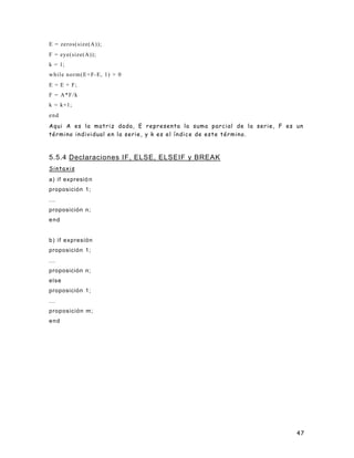 E = zeros(size(A));
F = eye(size(A));
k = 1;
w h i l e n o r m ( E + F- E, 1) > 0
E = E + F;
F = A*F/k
k = k+1;
end
Aqui A es la matriz dada, E representa la suma parcial de la serie, F es un
término individual en la serie, y k es el índice de este término.



5.5.4 Declaraciones IF, ELSE, ELSEIF y BREAK
Sintaxis
a) if expresió n
proposición 1;
...
proposición n;
end


b) if expresión
proposición 1;
...
proposición n;
else
proposición 1;
...
proposición m;
end




                                                                         47
 