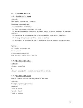 5.7 Archivos de E/S
5.7.1 Declaración fopen
Sintaxis
id = fopen(`nombre.dat', `permiso')

donde p e r m i s o puede ser:
`r' Abre archivo para lectura
`r+ Abre archivo para lectura y escritura
 `w' Borra el contenido del archivo existente o crea un nuevo archivo y lo abre para
escritura
`w+' Idem que `w' únicamente que el archivo se abre para lectura y escritura
`a '   Crea y abre un nuevo archivo o abre un archivo
` a + ' I d e m que `a' únicamente que el archivo es abierto para lectura y escritura



Ejemplo
fid = fopen(`archivo.dat','r')
fid = -1, error
0, lectura/escritura normal
[fid, mensaje = fopen(`archivo.dat','r ' )



5.7.2 Declaración fclose
Sintaxis
status = fclose(fid)
o
status = fclose (`all') - cierra todos los archivos abiertos


5.7.3 Declaración fread
Lee un archivo abierto con una precisión indicada

Sintaxis
fread(fid,registros,'precision')
registros
`char' o `uchar'
`short' o `long'
`float' o `double'




                                                                                    57
 