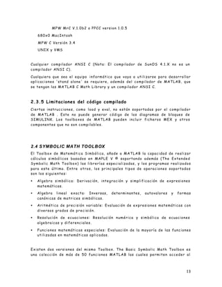 13
MPW MrC V.1.0b2 o PPCC version 1.0.5
680x0 MacIntosh
MPW C Versión 3.4
UNIX y VMS
Cualquier compilador ANSI C (Nota: El compilador de SunOS 4.1.X no es un
compilador ANSI C).
Cualquiera que sea el equipo informático que vaya a utilizarse para desarrollar
aplicaciones 'stand alone' se requiere, además del compilador de MATLAB, que
se tengan las MATLAB C Math Library y un compilador ANSI C.
2.3.5 Limitaciones del código compilado
Ciertas instrucciones, como load y eval, no están soportadas por el compilador
de MATLAB . Este no puede generar código de los diagramas de bloques de
SIMULINK. Los toolboxes de MATLAB pueden incluir ficheros MEX y otros
componentes que no son compilables.
2.4 SYMBOLIC MATH TOOLBOX
El Toolbox de Matemática Simbólica, añade a MATLAB la capacidad de realizar
cálculos simbólicos basados en MAPLE V © soportando además (The Extended
Symbolic Math Toolbox) las librerías especializadas, y los programas realizados
para este último. Entre otros, los principales tipos de operaciones soportados
son los siguientes:
• Algebra simbólica: Derivación, integración y simplificación de expresiones
matemáticas.
• Algebra lineal exacta: Inversas, determinantes, autovalores y formas
canónicas de matrices simbólicas.
• Aritmética de precisión variable: Evaluación de expresiones matemáticas con
diversos grados de precisión.
• Resolución de ecuaciones: Resolución numérica y simbólica de ecuaciones
algebraicas y diferenciales.
• Funciones matemáticas especiales: Evaluación de la mayoría de las funciones
utilizadas en matemáticas aplicadas.
Existen dos versiones del mismo Toolbox. The Basic Symbolic Math Toolbox es
una colección de más de 50 funciones MATLAB las cuales permiten acceder al
 