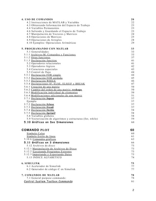 2
4. USO DE COMANDOS 20
4.2 Instrucciones de MATLAB y Variables 22
4.3 Obteniendo Información del Espacio de Trabajo 23
4.4 Variables Permanentes 23
4.6 Saliendo y Guardando el Espacio de Trabajo 23
4.7 Manipulación de Vectores y Matrices 24
4.8 Operaciones de Matrices 25
4.9 Operaciones de Arreglos 28
4.10 Ejemplos: Operaciones Aritméticas 29
5. PROGRAMANDO CON MATLAB 33
5.1 Generalidades 33
5.1.1 Archivos-M: Comandos y Funciones 33
5.1.2 Otras funciones 37
5.1.3 Declaración function 41
5.2 Operadores relacionales 41
5.3 Operadores lógicos 42
5.4 Caracteres especiales 43
5.5 Control de flujo 44
5.5.1 Declaración FOR simple 44
5.5.2 Declaración FOR anidada. 45
5.5.3 Declaración WHILE 46
5.5.4 Declaraciones IF, ELSE, ELSEIF y BREAK 47
5.6.1 Creación de una matriz 50
5.6.2 Cambio del orden de una matriz: reshape 50
5.6.3 Modificación individual de elementos 50
5.6.4 Modificaciones adicionales de una matriz 51
5.7.1 Declaración fopen 57
Ejemplo 57
5.7.2 Declaración fclose 57
5.7.3 Declaración fread 57
5.7.4 Declaración fwrite 58
5.7.5 Declaración fprintf 58
5.8 Variables globales 58
5.9 Vectorización de algoritmos y estructuras (for, while) 59
5.10 Gráficas en Dos Dimensiones 60
COMANDO PLOT 60
Símbolo Color 60
Símbolo Estilo de línea 61
5.10.6 Comandos gráficos 63
5.11 Gráficos en 3 dimensiones 66
5.12 Archivos de disco 73
5.12.1 Manipulación de Archivos de Disco 73
5.12.2 Ejecutando Programas Externos 73
5.12.3 Importando y Exportando Datos 73
5.13 INDICE ALFABETICO 74
6. SIMULINK 75
6.1 Acelerador de Simulink 77
6.2 Generador de código -C en Simulink 77
7. COMANDOS DE MATLAB 78
7.1 General purpose commands: 78
Control System Toolbox Commands: 81
 