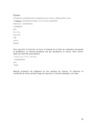 36
Ejemplo
% Calcula el promedio de los elementos de un vector y dibuja dicho vector
% Sintaxis : promedio(x) donde x es el vector a promediar
function p = promedio(x)
n=length(x);
p=0;
for i=1:n
p=p+x(i);
end
p=p/n;
plot(x);
Para ejecutar la función, se hace la llamada en la línea de comandos incluyendo
el parámetro. La función promedio usa por parámetro un vector. Este vector
debe ser definido previamente.
>>A=[1 2 4 3 7 5 6 1 2 0 8 5];
>>promedio(A)
ans =
3.6667
MatLab presenta las imágenes en una ventana de figuras. Al observar el
contenido de dicha ventana luego de ejecutar la función promedio, se tiene:
 