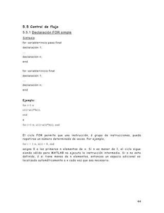 44
5.5 Control de flujo
5.5.1 Declaración FOR simple
Sintaxis
for variable=incio:paso:final
declar ación 1;
...
declaración n;
end
for variable=inicio:final
declaración 1;
...
declaración n;
end
Ejemplo:
for i=1:n
c(i)=a(i)*b(i);
end
o
for i=1:n; c(i)=a(i)*b(i); end
El ciclo FOR permite que una instrucción, ó grupo de instrucciones, pueda
repetirse un número determinado de veces. Por ejemplo,
for i = 1:n, x(i) = 0, end
asigna 0 a los primeros n elementos de x. Si n es menor de 1, el ciclo sigue
siendo válido pero MATLAB no ejecuta la instrucción intermedia. Si x no esta
definido, ó si tiene menos de n elementos, entonces un espacio adicional es
localizado automáticamente a x cada vez que sea necesario.
 