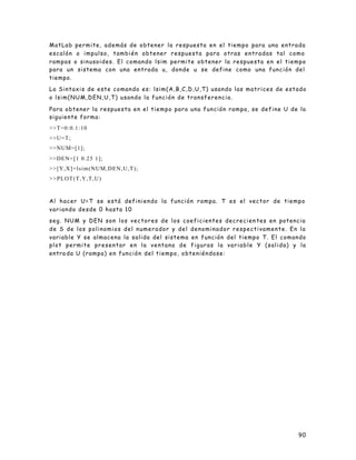 90
MatLab permite, además de obtener la respuesta en el tiempo para una entrada
escalón o impulso, también obtener respuesta para otras entradas tal como
rampas o sinusoides. El comando lsim permite obtener la respuesta en el tiempo
para un sistema con una entrada u, donde u se define como una función del
tiempo.
La Sintaxis de este comando es: lsim(A,B,C,D,U,T) usando las matrices de estado
o lsim(NUM,DEN,U,T) usando la función de transferencia.
Para obtener la respuesta en el tiempo para una función rampa, se define U de la
siguiente forma:
>>T=0:0.1:10
>>U=T;
>>NUM=[1];
>>DEN=[1 0.25 1];
>>[Y,X]=lsim(NUM,DEN,U,T);
>>PLOT(T,Y,T,U)
Al hacer U=T se está definiendo la función rampa. T es el vector de tiempo
variando desde 0 hasta 10
seg. NUM y DEN son los vectores de los coeficientes decrecien tes en potencia
de S de los polinomios del numerador y del denominador respectivamente. En la
variable Y se almacena la salida del sistema en función del tiempo T. El comando
plot permite presentar en la ventana de figuras la variable Y (salida) y la
entra da U (rampa) en función del tiempo, obteniéndose:
 