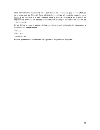 93
Otra herramienta de análisis en el dominio en la frecuencia que ofrece MatLab
es el diagrama de Nyquist. Para obtenerlo se utiliza el comando nyquist, cuya
Sintaxis es idéntica a la del comando bode y nichols: nyquist(A,B,C,D,W) si se
emplean las matrices de estado o nyquist(num,den,W) si se emplea la función de
transferencia.
Si se define y como el vector de los coeficientes del polinomio del numerador y
u como el del denominador:
>>y=[1];
>>u=[1 6 5];
>>nyquist(y,u)
MatLab presenta en la ventana de figuras el diagrama de Nyquist:
 