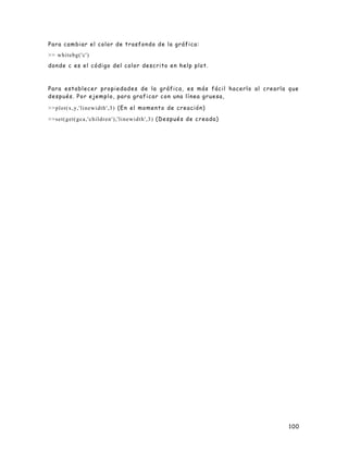 100
Para cambiar el color de trasfondo de la gráfica:
>> whitebg('c')
donde c es el código del color descrito en help plot.
Para establecer propiedades de la gráfica, es más fácil hacerlo al crearla que
después. Por ejemplo, para graficar con una línea gruesa,
>>plot(x,y,'linewidth',3) (En el momento de creación)
>>set(get(gca,'children'),'linewidth',3) (Después de creada)
 
