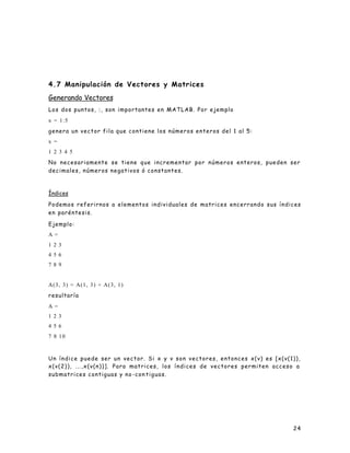 24
4.7 Manipulación de Vectores y Matrices
Generando Vectores
Los dos puntos, :, son importantes en MATLAB. Por ejemplo
x = 1:5
genera un vector fila que contiene los números enteros del 1 al 5:
x =
1 2 3 4 5
No necesariamente se tiene que incrementar por números enteros, pueden ser
decimales, números negativos ó constantes.
Índices
Podemos referirnos a elementos individuales de matrices encerrando sus índices
en paréntesis.
Ejemplo:
A =
1 2 3
4 5 6
7 8 9
A(3, 3) = A(1, 3) + A(3, 1)
resultaría
A =
1 2 3
4 5 6
7 8 10
Un índice puede ser un vector. Si x y v son vectores, entonces x(v) es [x(v(1)),
x(v(2)), ...,x(v(n))]. Para matrices, los índices de vectores permiten acceso a
submatrices contiguas y no -con tiguas.
 