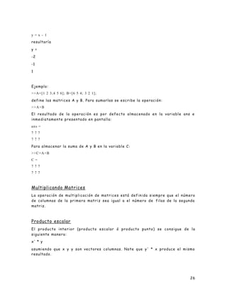 26
y = x - 1
resultaría
y =
-2
-1
1
Ejemplo:
>>A=[1 2 3;4 5 6]; B=[6 5 4; 3 2 1];
define las matrices A y B. Para sumarlas se escribe la operación:
>>A+B
El resultado de la operación es por defecto almacenado en la variable ans e
inmediatamente presentado en pantalla:
ans =
7 7 7
7 7 7
Para almacenar la suma de A y B en la variable C:
>>C=A+B
C =
7 7 7
7 7 7
Multiplicando Matrices
La operación de multiplicación de matrices está definida siempre que el número
de columnas de la primera matriz sea igual a el número de filas de la segunda
matriz.
Producto escalar
El producto interior (producto escalar ó producto punto) se consigue de la
siguiente manera:
x' * y
asumiendo que x y y son vectores columnas. Note que y' * x produce el mismo
resultado.
 