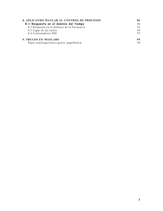 3
8. APLICAN DO MATLAB AL CONTROL DE PROCESOS 86
8.1 Respuesta en el dominio del tiempo 86
8.2 Respuesta en el dominio de la frecuencia 91
8.3 Lugar de las raíces 95
8.4 Controladores PID 97
9. TRUCOS EN MATLAB® 99
Paper semilogarítmico gratis: papelbod.m 99
 