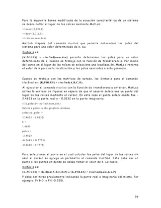 96
Para la siguiente forma modificada de la ecuación característica de un sistema
se desea hallar el lugar de las raíces mediante MatLab:
>>num=[0,0,0,1];
>>den=[1,3,2,0];
>>rlocus(num,den)
MatLab dispone del comando rlocfind que permite determinar los polos del
sistema para una valor dete rminado de k. Su
Sintaxis es:
[K,POLES] = rlocfind(num,den) permite determinar los polos para un valor
determinado de k, cuando se trabaja con la función de transferencia. Por medio
del curso en el lugar de las raíces se selecciona una localización, MatLa b retorna
el valor de k para esta localización y los polos asociados a esta ganancia.
Cuando se trabaja con las matrices de estado, las Sintaxis para el comando
rlocfind es: [K,POLES] = rlocfind(A,B,C,D).
Al ejecutar el comando rlocfind con la función de transferencia anterior, MatLab
activa la ventana de figuras en espera de que el usuario seleccione un punto del
lugar de las raíces mediante el cursor. En este caso el punto seleccionado fue -
2.4623 en la parte real y - 0.0132 en la parte imaginaria.
» [k,poles]=rlocfind(num,den)
Select a point in the graphics window
selected_point =
-2.4623 - 0.0132i
k =
1.6655
poles =
-2.4625
-0.2688 + 0.7773i
-0.2688 - 0.7773i
Para seleccionar el punto en el cual calcular los polos del lugar de las raíces sin
usar el cu rsor se agrega un parámetro al comando rlocfind. Este debe ser el
punto o los puntos en donde se desea tomar el valor de k. La nueva
Sintaxis es:
[K,POLES] = rlocfind(A,B,C,D,P) o [K,POLES] = rlocfind(num,den,P)
P debe definirse previamente indicando la parte real e imaginaria del mismo. Por
ejemplo: P=3+0i o P=1 -0.555i.
 