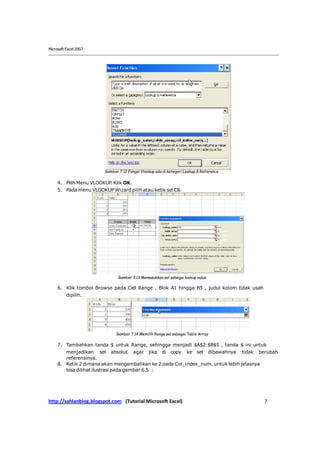 Microsoft Excel 2007




                         Gambar 7.12 Fungsi Vlookup ada di kategori Lookup & Referance

     4. Pilih Menu VLOOKUP. Klik OK.
     5. Pada menu VLOOKUP Wizard pilih atau ketik sel C8.




                               Gambar 7.13 Memasukkan sel sebagai lookup value

     6. Klik tombol Browse pada Cell Range , Blok A1 hingga B5 , judul kolom tidak usah
          dipilih.




                               Gambar 7.14 Memilih Range sel sebagai Table Array

     7. Tambahkan tanda $ untuk Range, sehingga menjadi $A$2:$B$5 , tanda $ ini untuk
        menjadikan sel absolut agar jika di copy ke sel dibawahnya tidak berubah
        referensinya.
     8. Ketik 2 dimana akan mengembalikan ke 2 pada Col_index_num, untuk lebih jelasnya
        bisa dilihat ilustrasi pada gambar 6.5 :




http://sahlanblog.blogspot.com (Tutorial Microsoft Excel)                                 7
 